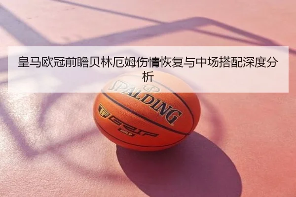 皇马欧冠前瞻贝林厄姆伤情恢复与中场搭配深度分析